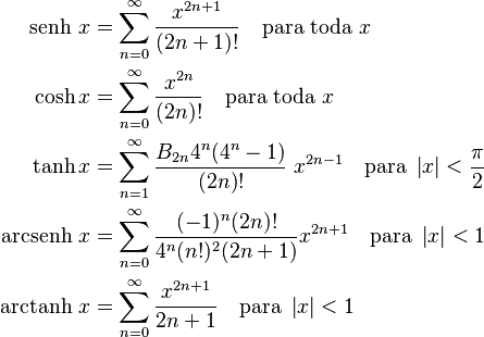 \begin{align}
    \text{senh }x&=\sum_{n=0}^\infty\frac{x^{2n+1}}{(2n+1)!}\quad\mbox{para toda }x \\
    \cosh x &=\sum_{n=0}^\infty\frac{x^{2n}}{(2n)!}\quad\mbox{para toda } x \\
    \tanh x &=\sum_{n=1}^\infty\frac{B_{2n} 4^n (4^n-1)}{(2n)!}\;x^{2n-1}\quad\mbox{para } \left|x\right|<\frac{\pi}{2} \\
    \text{arcsenh }x&=\sum_{n=0}^\infty\frac{(-1)^n (2n)!}{4^n (n!)^2 (2n+1)} x^{2n+1}\quad\mbox{para } \left|x\right|<1 \\
    \text{arctanh }x&=\sum_{n=0}^\infty\frac{x^{2n+1}}{2n+1}\quad\mbox{para }\left|x\right|< 1
    
\end{align}