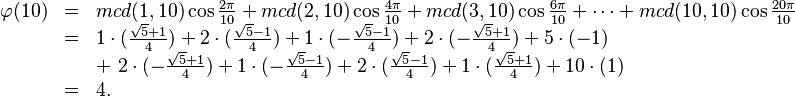 {\displaystyle \begin{array}{rcl}
\varphi(10) &=& mcd(1,10)\cos\tfrac{2\pi}{10} + mcd(2,10)\cos\tfrac{4\pi}{10}
+ mcd(3,10)\cos\tfrac{6\pi}{10}+\cdots+ mcd(10,10)\cos\tfrac{20\pi}{10}\\
&=& 1\cdot(\tfrac{\sqrt5+1}4)  + 2\cdot(\tfrac{\sqrt5-1}4) + 
1\cdot(-\tfrac{\sqrt5-1}4) + 2\cdot(-\tfrac{\sqrt5+1}4) + 5\cdot (-1) \\
&& +\  2\cdot(-\tfrac{\sqrt5+1}4) + 1\cdot(-\tfrac{\sqrt5-1}4) + 2\cdot(\tfrac{\sqrt5-1}4) +
1\cdot(\tfrac{\sqrt5+1}4) + 10 \cdot (1) \\
&=& 4 .
\end{array}
}