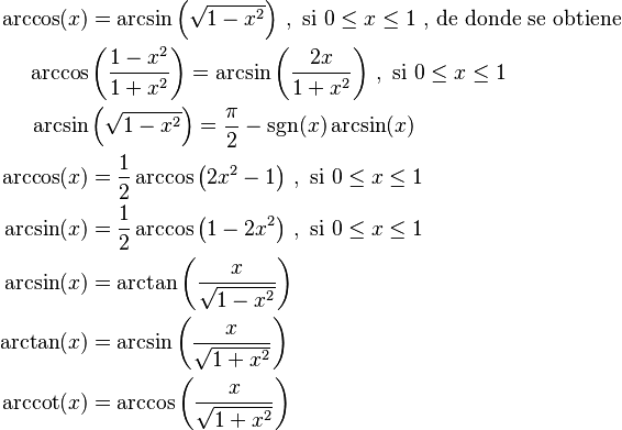 \begin{align}
\arccos(x) &= \arcsin\left(\sqrt{1 - x^2}\right) \, , \text{ si } 0 \leq x \leq 1 \text{ , de donde se obtiene } \\
\arccos    &\left(\frac{1-x^2}{1 + x^2}\right) = \arcsin \left (\frac{2x}{1 + x^2}\right) \, , \text{ si } 0 \leq x \leq 1 \\
\arcsin    &\left(\sqrt{1 - x^2}\right) =\frac{\pi}{2}-\sgn(x)\arcsin(x) \\
\arccos(x) &= \frac{1}{2}\arccos\left(2x^2-1\right) \, , \text{ si } 0 \leq x \leq 1 \\
\arcsin(x) &= \frac{1}{2}\arccos\left(1-2x^2\right) \, , \text{ si } 0 \leq x \leq 1 \\
\arcsin(x) &= \arctan\left(\frac{x}{\sqrt{1 - x^2}}\right) \\
\arctan(x) &= \arcsin\left(\frac{x}{\sqrt{1 + x^2}}\right) \\
\arccot(x) &= \arccos\left(\frac{x}{\sqrt{1 + x^2}}\right)
\end{align}