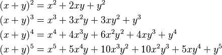 \begin{align}
    (x + y)^2&= x^2 + 2xy + y^2\\
    (x + y)^3&= x^3 + 3 x^2 y + 3 x y^2 + y^3\\
    (x + y)^4&= x^4 + 4 x^3 y + 6 x^2 y^2 + 4 x y^3 + y^4 \\
    (x + y)^5&= x^5 + 5 x^4 y + 10 x^3 y^2 + 10 x^2 y^3 + 5 x y^4 + y^5  
\end{align}