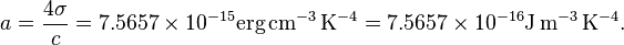 a = \frac{4\sigma}{c} = 7.5657 \times 10^{-15} \textrm{erg}\,\textrm{cm}^{-3}\,\textrm{K}^{-4}  = 7.5657 \times 10^{-16} \textrm{J}\,\textrm{m}^{-3}\,\textrm{K}^{-4}.