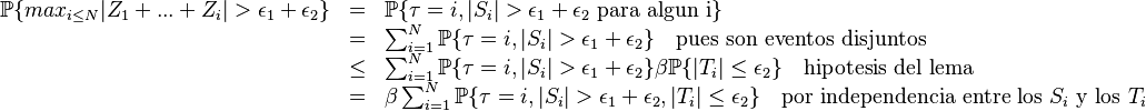 
\begin{array}{rcl}
        \mathbb{P}\{ max_{i\le N}|Z_1+...+Z_i|>\epsilon_1+\epsilon_2\} & = & \mathbb{P}\{\tau=i, |S_i|>\epsilon_1+\epsilon_2 \text{ para algun i}\} \\
        &  = & \sum_{i=1}^N \mathbb{P}\{\tau=i, |S_i|>\epsilon_1+\epsilon_2\}\quad\text{pues son eventos disjuntos} \\
        &  \le & \sum_{i=1}^N \mathbb{P}\{\tau=i, |S_i|>\epsilon_1+\epsilon_2\}\beta\mathbb{P}\{|T_i|\le\epsilon_2\} \quad \text{hipotesis del lema} \\
        &  = & \beta \sum_{i=1}^N  \mathbb{P}\{\tau=i, |S_i|>\epsilon_1+\epsilon_2 , |T_i|\le\epsilon_2\}\quad\text{por independencia entre los } S_i\text{  y los } T_i
\end{array}
