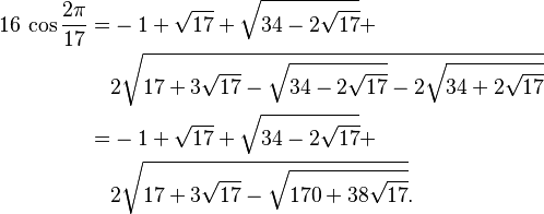 
 \begin{align} 16\,\cos\frac{2\pi}{17} = & -1+\sqrt{17}+\sqrt{34-2\sqrt{17}}+ \\
                                                     & 2\sqrt{17+3\sqrt{17}-
                                                        \sqrt{34-2\sqrt{17}}-
                                                       2\sqrt{34+2\sqrt{17}}}\\
= & -1+\sqrt{17}+\sqrt{34-2\sqrt{17}}+ \\
                                                     & 2\sqrt{17+3\sqrt{17}-
                                                        \sqrt{170+38\sqrt{17}}}.
 \end{align}