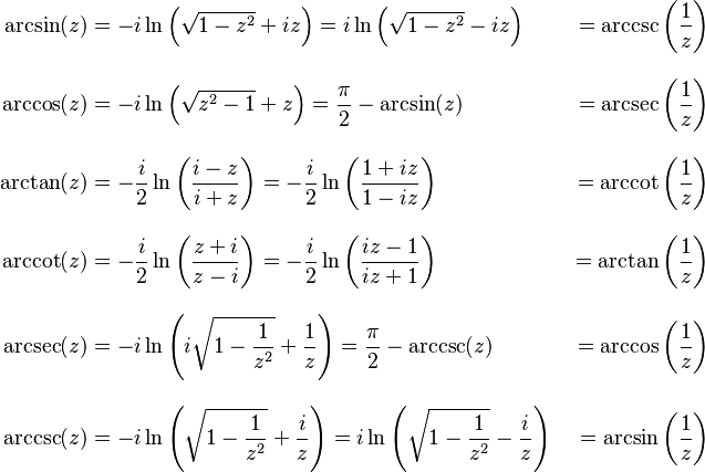\begin{align}
\arcsin(z) &{}= -i \ln \left( \sqrt{1-z^2} + iz \right) = i \ln \left( \sqrt{1-z^2} - iz \right) &{}= \arccsc\left(\frac{1}{z}\right) \\[10pt]
\arccos(z) &{}= -i \ln \left( \sqrt{z^2-1} + z \right) = \frac{\pi}{2} - \arcsin(z) &{}= \arcsec\left(\frac{1}{z}\right) \\[10pt]
\arctan(z) &{}= -\frac{i}{2}\ln \left(\frac{i - z}{i + z}\right) = -\frac{i}{2}\ln \left(\frac{1 + iz}{1 - iz}\right) &{}= \arccot\left(\frac{1}{z}\right) \\[10pt]
\arccot(z) &{}= -\frac{i}{2}\ln\left( \frac{z + i}{z - i} \right) = -\frac{i}{2}\ln\left( \frac{iz - 1}{iz + 1} \right) &{}= \arctan\left(\frac{1}{z}\right) \\[10pt]
\arcsec(z) &{}= -i \ln \left( i \sqrt{1 - \frac{1}{z^2}} + \frac{1}{z} \right) = \frac{\pi}{2} - \arccsc(z) &{}= \arccos\left(\frac{1}{z}\right) \\[10pt]
\arccsc(z) &{}= -i \ln \left( \sqrt{1 - \frac{1}{z^2}} + \frac{i}{z} \right) = i \ln \left( \sqrt{1 - \frac{1}{z^2}} - \frac{i}{z} \right) &{}= \arcsin\left(\frac{1}{z}\right)
\end{align}