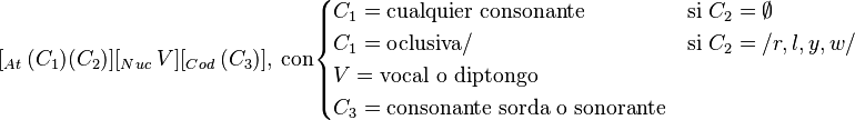 
[_{At}\ (C_1)(C_2)][_{Nuc}\ V][_{Cod}\ (C_3)],\ \mbox{con} 
\begin{cases}
C_1 = \mbox{cualquier consonante} & \mbox{si}\ C_2 = \emptyset \\
C_1 = \mbox{oclusiva}/ & \mbox{si}\ C_2 = /r, l, y, w/ \\
V = \mbox{vocal o diptongo}\\
C_3 = \mbox{consonante sorda o sonorante}
\end{cases}