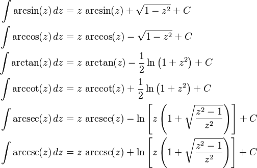 \begin{align}
\int \arcsin(z) \, dz &{}= z \, \arcsin(z) + \sqrt{1 - z^2} + C\\
\int \arccos(z) \, dz &{}= z \, \arccos(z) - \sqrt{1 - z^2} + C\\
\int \arctan(z) \, dz &{}= z \, \arctan(z) - \frac{1}{2} \ln \left( 1 + z^2 \right) + C\\
\int \arccot(z) \, dz &{}= z \, \arccot(z) + \frac{1}{2} \ln \left( 1 + z^2 \right) + C\\
\int \arcsec(z) \, dz &{}= z \, \arcsec(z) - \ln \left[ z \left( 1 + \sqrt{ \frac{z^2-1}{z^2} } \right) \right] + C\\
\int \arccsc(z) \, dz &{}= z \, \arccsc(z) + \ln \left[ z \left( 1 + \sqrt{ \frac{z^2-1}{z^2} } \right) \right] + C
\end{align}